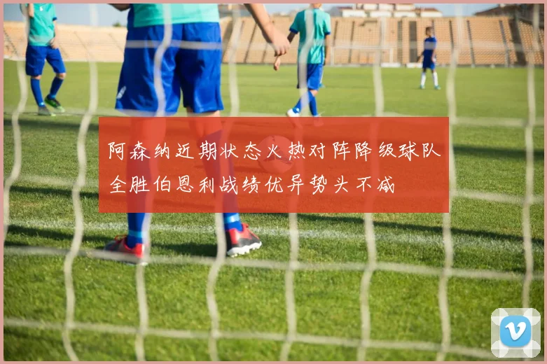 阿森纳近期状态火热对阵降级球队全胜伯恩利战绩优异势头不减