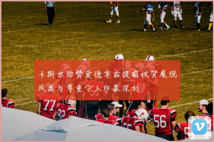 卡斯尔称赞爱德华兹提前祝贺展现风度与尊重令人印象深刻