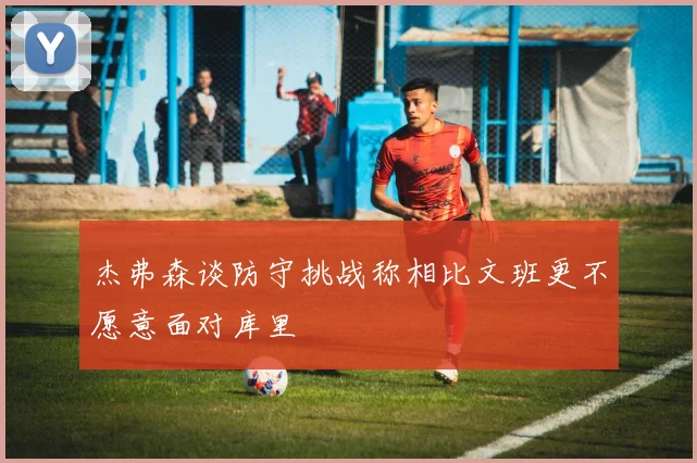 杰弗森谈防守挑战称相比文班更不愿意面对库里